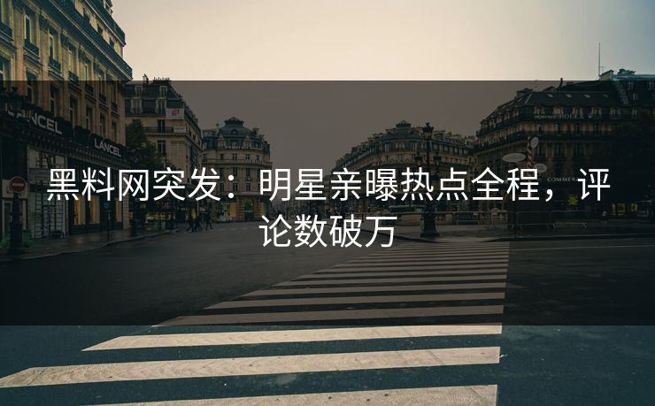 黑料网突发：明星亲曝热点全程，评论数破万