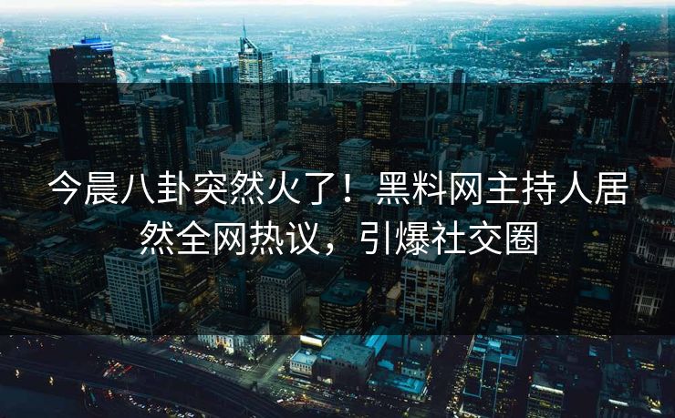今晨八卦突然火了！黑料网主持人居然全网热议，引爆社交圈