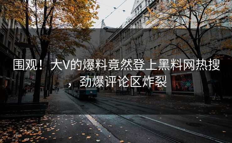 围观！大V的爆料竟然登上黑料网热搜，劲爆评论区炸裂