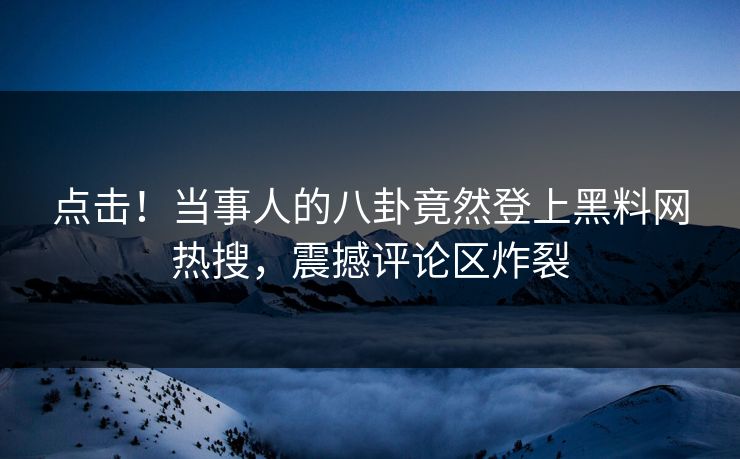 点击！当事人的八卦竟然登上黑料网热搜，震撼评论区炸裂