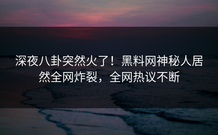 深夜八卦突然火了！黑料网神秘人居然全网炸裂，全网热议不断