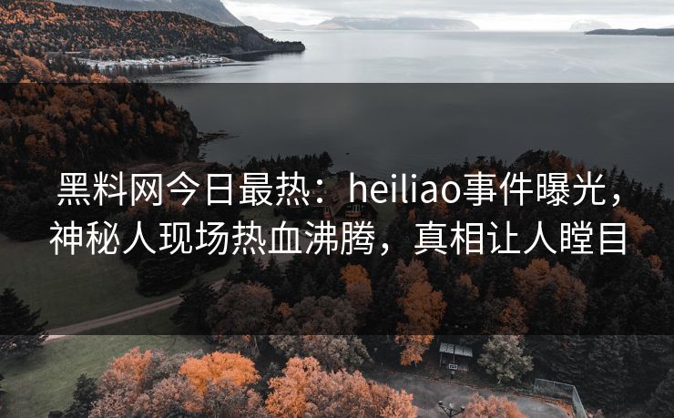 黑料网今日最热：heiliao事件曝光，神秘人现场热血沸腾，真相让人瞠目