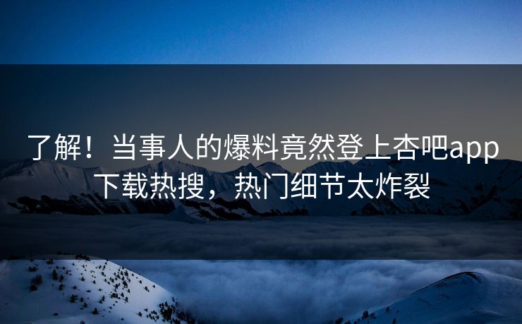 了解！当事人的爆料竟然登上杏吧app下载热搜，热门细节太炸裂