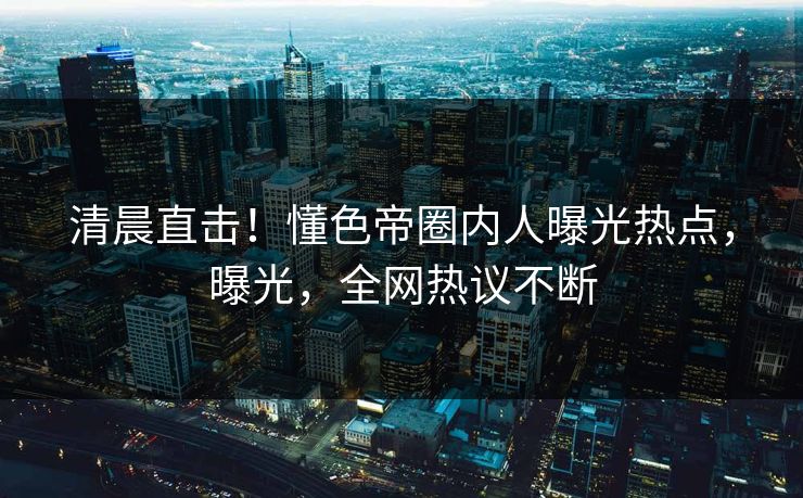 清晨直击！懂色帝圈内人曝光热点，曝光，全网热议不断