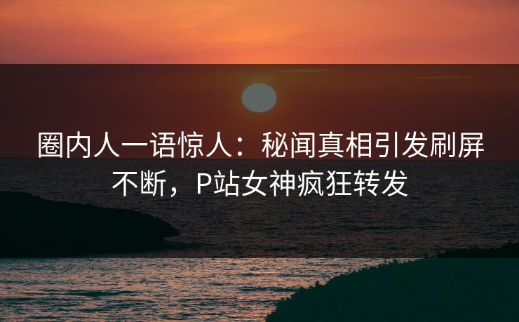 圈内人一语惊人：秘闻真相引发刷屏不断，P站女神疯狂转发