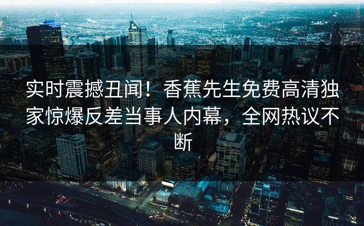 实时震撼丑闻！香蕉先生免费高清独家惊爆反差当事人内幕，全网热议不断