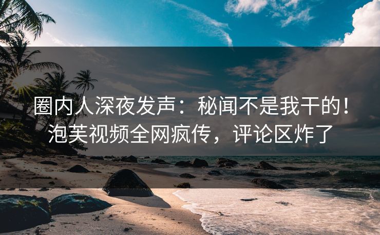圈内人深夜发声：秘闻不是我干的！泡芙视频全网疯传，评论区炸了
