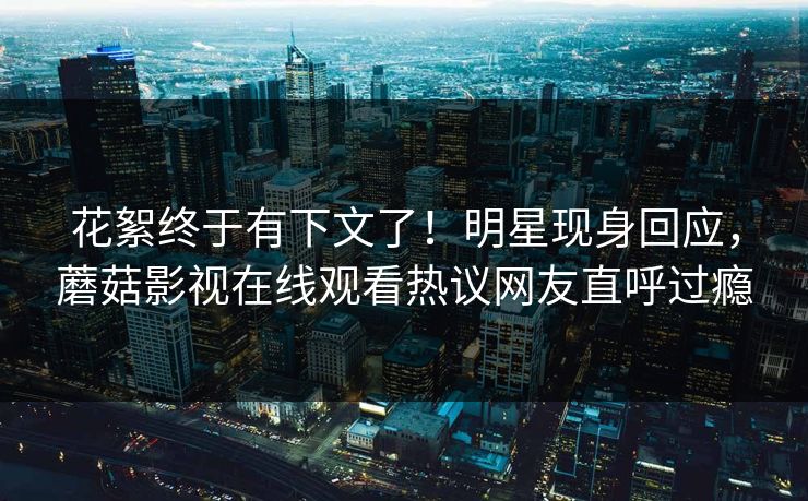 花絮终于有下文了！明星现身回应，蘑菇影视在线观看热议网友直呼过瘾