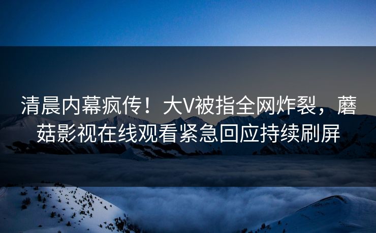 清晨内幕疯传！大V被指全网炸裂，蘑菇影视在线观看紧急回应持续刷屏