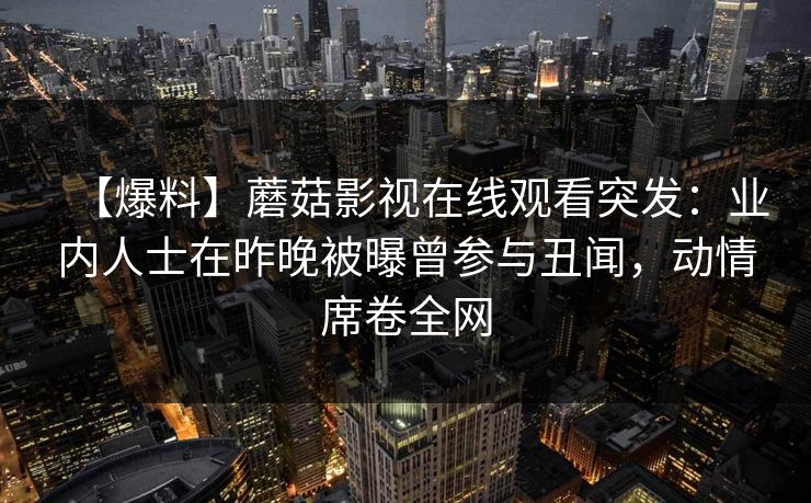 【爆料】蘑菇影视在线观看突发：业内人士在昨晚被曝曾参与丑闻，动情席卷全网