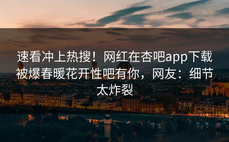 速看冲上热搜！网红在杏吧app下载被爆春暖花开性吧有你，网友：细节太炸裂