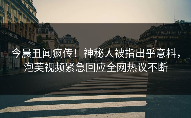 今晨丑闻疯传！神秘人被指出乎意料，泡芙视频紧急回应全网热议不断