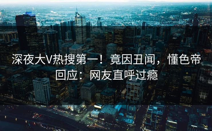 深夜大V热搜第一!竟因丑闻,懂色帝回应:网友直呼过瘾 深夜大V热搜第一!竟因丑闻,懂色帝回应:网友直呼过瘾