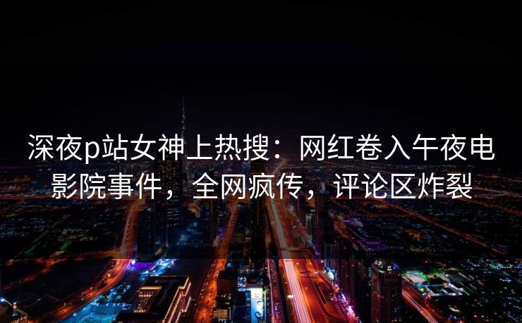 深夜p站女神上热搜：网红卷入午夜电影院事件，全网疯传，评论区炸裂
