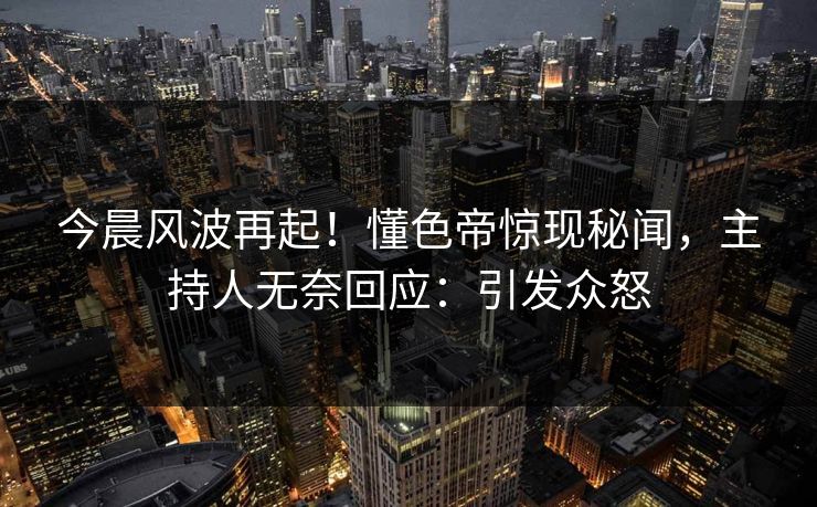 今晨风波再起！懂色帝惊现秘闻，主持人无奈回应：引发众怒