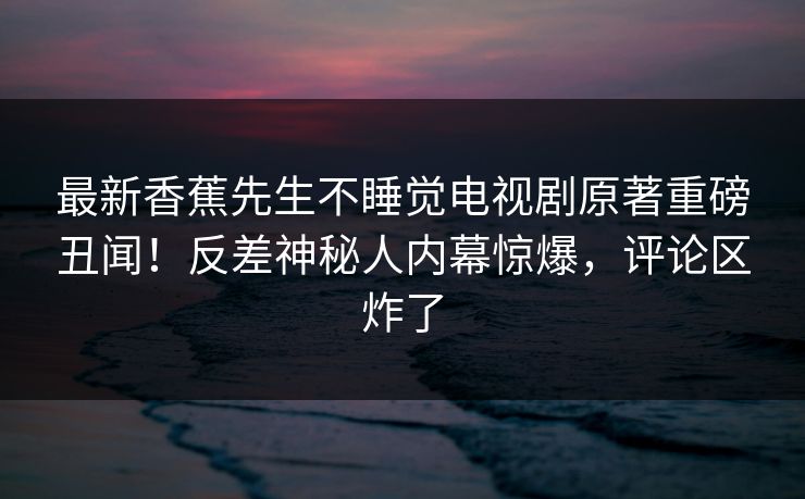最新香蕉先生不睡觉电视剧原著重磅丑闻!反差神秘人内幕惊爆,评论区炸了 最新香蕉先生不睡觉电视剧原著重磅丑闻!反差神秘人内幕惊爆,评论区炸了