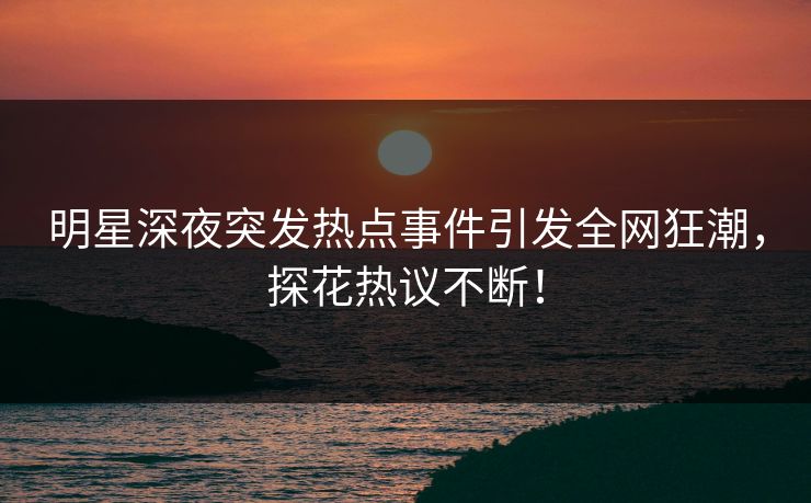 明星深夜突发热点事件引发全网狂潮，探花热议不断！