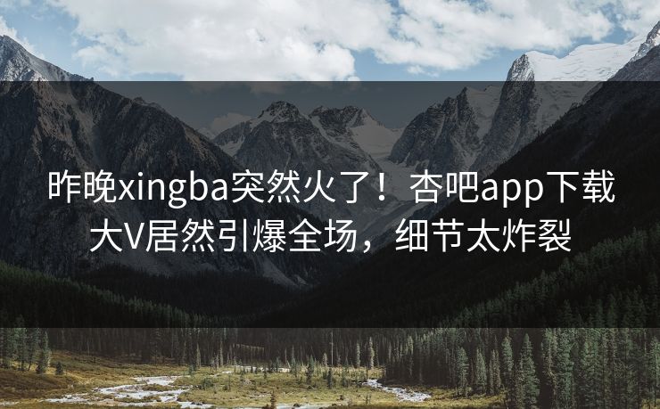 昨晚xingba突然火了！杏吧app下载大V居然引爆全场，细节太炸裂