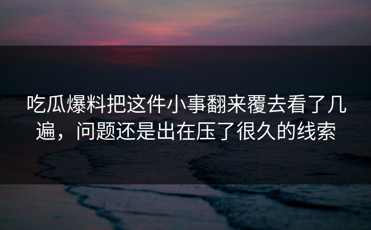 吃瓜爆料把这件小事翻来覆去看了几遍,问题还是出在压了很久的线索 吃瓜爆料把这件小事翻来覆去看了几遍,问题还是出在压了很久的线索
