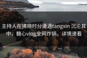 主持人在拂晓时分遭遇tangxin 沉沦其中，糖心vlog全网炸锅，详情速看