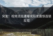 突发！视频流出遭曝光引发震惊连锁反应