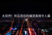 太突然！吃瓜背后的痛哭真相令人震惊