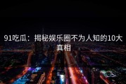 91吃瓜：揭秘娱乐圈不为人知的10大真相