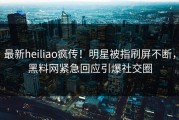 最新heiliao疯传！明星被指刷屏不断，黑料网紧急回应引爆社交圈