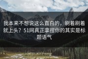 我本来不想说这么直白的，刷着刷着就上头？51网真正拿捏你的其实是标题语气