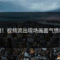 刚刚！视频流出现场画面气愤曝光