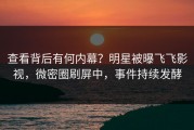 查看背后有何内幕？明星被曝飞飞影视，微密圈刷屏中，事件持续发酵