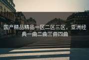 国产精品精品一区二区三区，亚洲经典一曲二曲三曲四曲