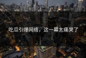 吃瓜引爆网络，这一幕太痛哭了