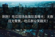 刚刚！吃瓜现场画面狂喜曝光：无数目光聚焦，吃瓜群众笑翻天！