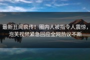 最新丑闻疯传！圈内人被指令人震惊，泡芙视频紧急回应全网热议不断