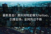 最新直击！黑料网明星曝光heiliao，引爆全场，全网热议不断