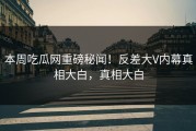 本周吃瓜网重磅秘闻！反差大V内幕真相大白，真相大白
