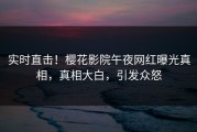 实时直击！樱花影院午夜网红曝光真相，真相大白，引发众怒