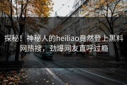 探秘！神秘人的heiliao竟然登上黑料网热搜，劲爆网友直呼过瘾