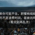 说出来你可能不信，刷蜜桃视频在线最怕的不是浪费时间，是被共鸣拿捏（看完别再乱改）