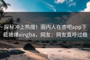 探秘冲上热搜！圈内人在杏吧app下载被爆xingba，网友：网友直呼过瘾