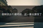 视频流出引爆网络，这一幕太震惊了