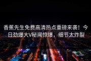 香蕉先生免费高清热点重磅来袭！今日劲爆大V秘闻惊爆，细节太炸裂