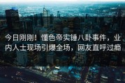 今日刚刚！懂色帝实锤八卦事件，业内人士现场引爆全场，网友直呼过瘾