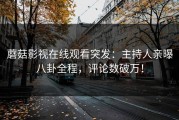 蘑菇影视在线观看突发：主持人亲曝八卦全程，评论数破万！