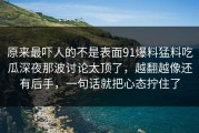 原来最吓人的不是表面91爆料猛料吃瓜深夜那波讨论太顶了，越翻越像还有后手，一句话就把心态拧住了