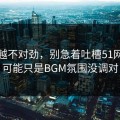 越想越不对劲，别急着吐槽51网，你可能只是BGM氛围没调对