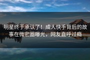 明星终于承认了！成人快手背后的故事在微密圈曝光，网友直呼过瘾