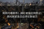 刚刚内幕疯传！网红被指全网热议，黑料网紧急回应评论数破万