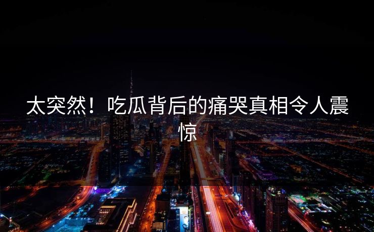 太突然！吃瓜背后的痛哭真相令人震惊